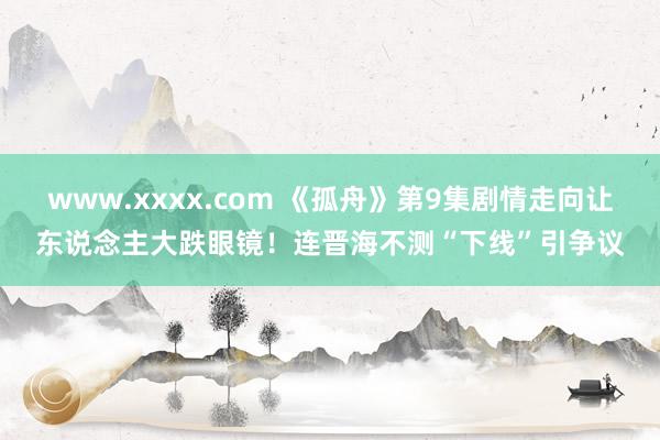 www.xxxx.com 《孤舟》第9集剧情走向让东说念主大跌眼镜！连晋海不测“下线”引争议