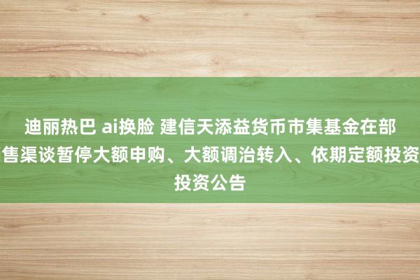 迪丽热巴 ai换脸 建信天添益货币市集基金在部分销售渠谈暂停大额申购、大额调治转入、依期定额投资公告