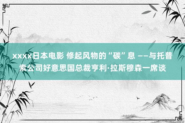 xxxx日本电影 修起风物的“碳”息 ——与托普索公司好意思国总裁亨利·拉斯穆森一席谈