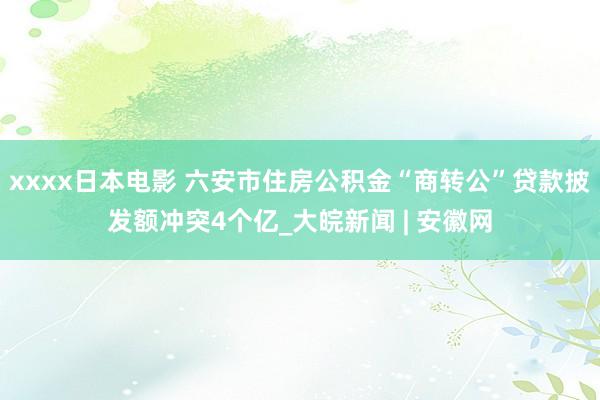 xxxx日本电影 ﻿六安市住房公积金“商转公”贷款披发额冲突4个亿_大皖新闻 | 安徽网