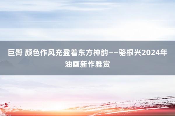 巨臀 颜色作风充盈着东方神韵——骆根兴2024年油画新作雅赏