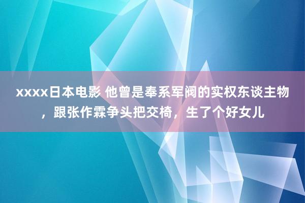 xxxx日本电影 他曾是奉系军阀的实权东谈主物，跟张作霖争头把交椅，生了个好女儿