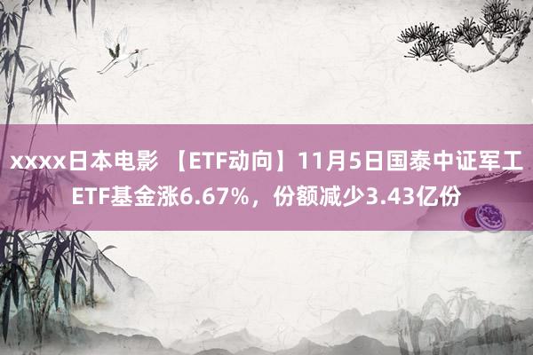 xxxx日本电影 【ETF动向】11月5日国泰中证军工ETF基金涨6.67%，份额减少3.43亿份