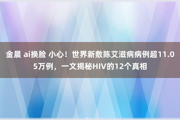 金晨 ai换脸 小心！世界新敷陈艾滋病病例超11.05万例，一文揭秘HIV的12个真相