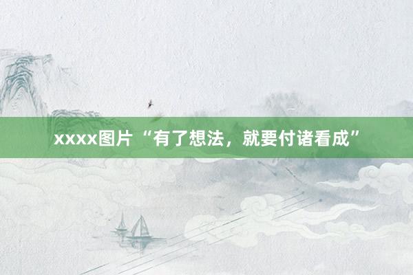 xxxx图片 “有了想法，就要付诸看成”