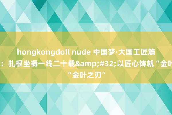 hongkongdoll nude 中国梦·大国工匠篇｜李力：扎根坐褥一线二十载&#32;以匠心铸就“金叶之刃”