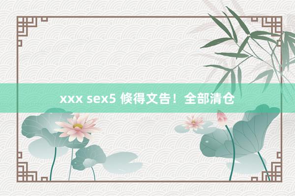 xxx sex5 倏得文告！全部清仓