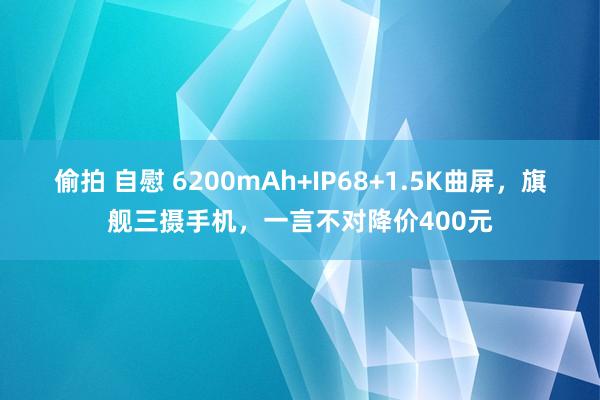 偷拍 自慰 6200mAh+IP68+1.5K曲屏，旗舰三摄手机，一言不对降价400元