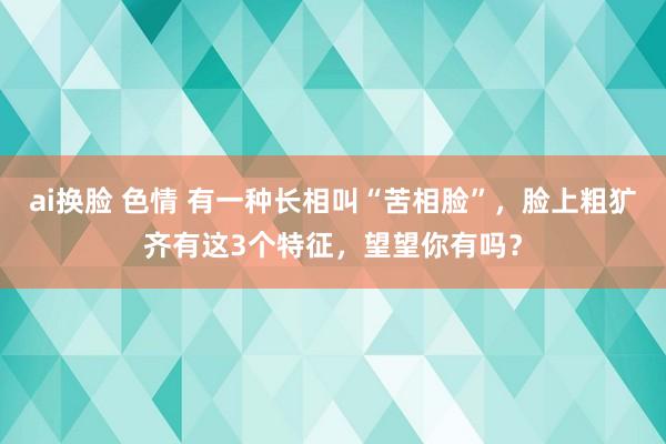 ai换脸 色情 有一种长相叫“苦相脸”，脸上粗犷齐有这3个特征，望望你有吗？