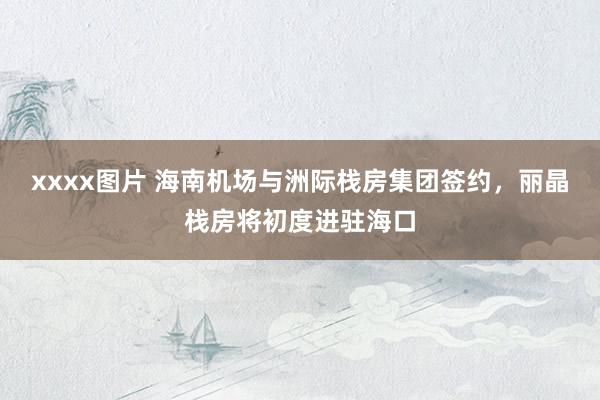 xxxx图片 海南机场与洲际栈房集团签约，丽晶栈房将初度进驻海口