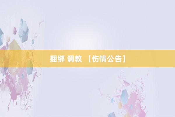 捆绑 调教 【伤情公告】