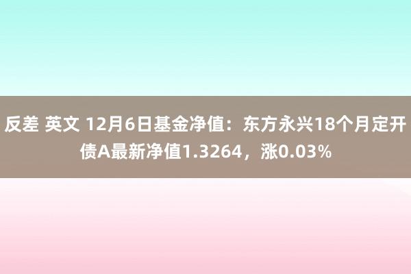 反差 英文 12月6日基金净值：东方永兴18个月定开债A最新净值1.3264，涨0.03%