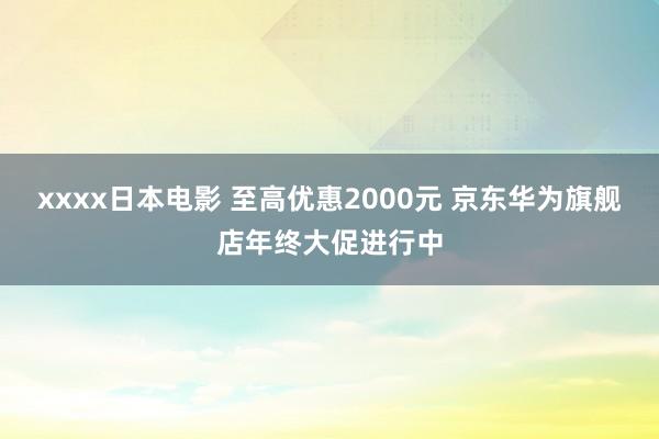 xxxx日本电影 至高优惠2000元 京东华为旗舰店年终大促进行中