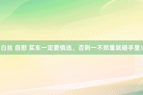 白丝 自慰 买车一定要慎选，否则一不郑重就砸手里！