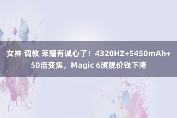 女神 调教 荣耀有诚心了！4320HZ+5450mAh+50倍变焦，Magic 6旗舰价钱下降