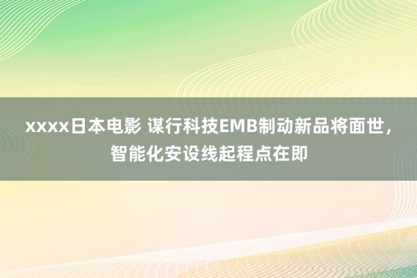 xxxx日本电影 谋行科技EMB制动新品将面世，智能化安设线起程点在即