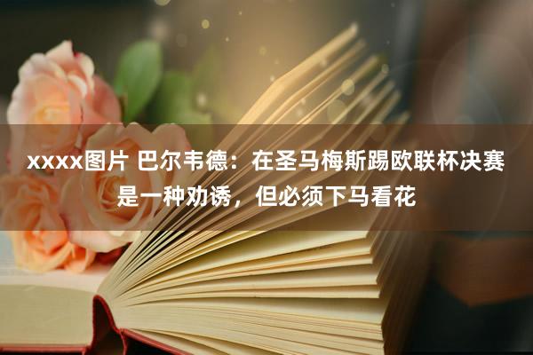 xxxx图片 巴尔韦德：在圣马梅斯踢欧联杯决赛是一种劝诱，但必须下马看花