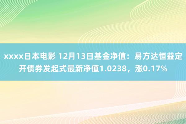 xxxx日本电影 12月13日基金净值：易方达恒益定开债券发起式最新净值1.0238，涨0.17%