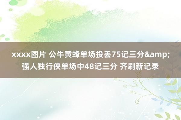 xxxx图片 公牛黄蜂单场投丢75记三分&强人独行侠单场中48记三分 齐刷新记录