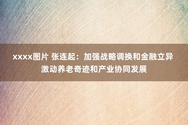 xxxx图片 张连起：加强战略调换和金融立异 激动养老奇迹和产业协同发展