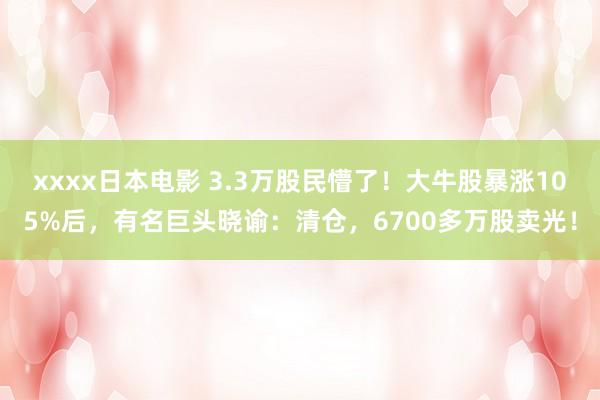 xxxx日本电影 3.3万股民懵了！大牛股暴涨105%后，有名巨头晓谕：清仓，6700多万股卖光！