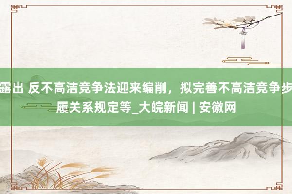 露出 反不高洁竞争法迎来编削，拟完善不高洁竞争步履关系规定等_大皖新闻 | 安徽网