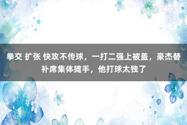 拳交 扩张 快攻不传球，一打二强上被盖，豪杰替补席集体摊手，他打球太独了