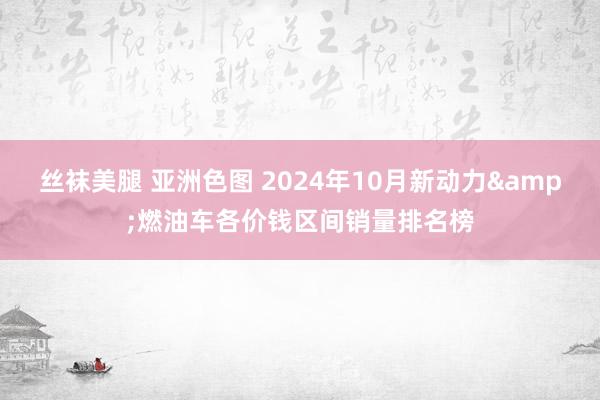 丝袜美腿 亚洲色图 2024年10月新动力&燃油车各价钱区间销量排名榜