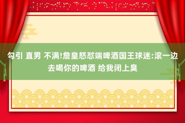 勾引 直男 不满!詹皇怒怼端啤酒国王球迷:滚一边去喝你的啤酒 给我闭上臭