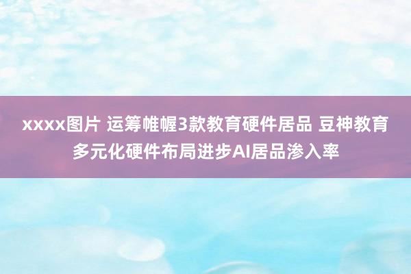 xxxx图片 运筹帷幄3款教育硬件居品 豆神教育多元化硬件布局进步AI居品渗入率