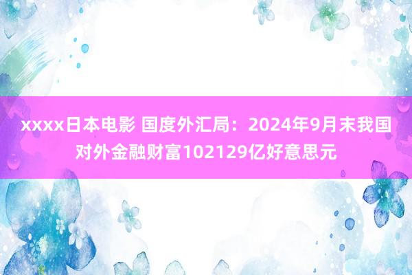 xxxx日本电影 国度外汇局：2024年9月末我国对外金融财富102129亿好意思元