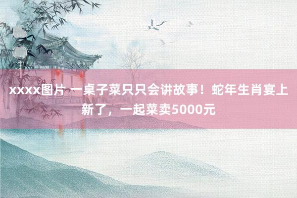 xxxx图片 一桌子菜只只会讲故事！蛇年生肖宴上新了，一起菜卖5000元