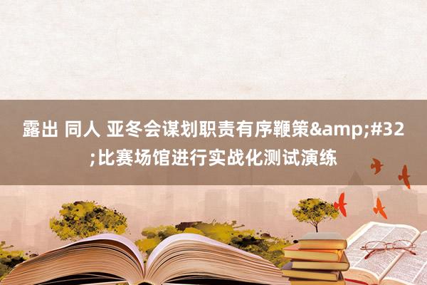 露出 同人 亚冬会谋划职责有序鞭策&#32;比赛场馆进行实战化测试演练