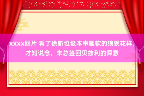 xxxx图片 看了徐昕垃圾本事腿软的狼狈花样，才知说念，朱总签回贝兹利的深意