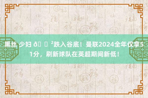 黑丝 少妇 😲跌入谷底！曼联2024全年仅拿51分，刷新球队在英超期间新低！