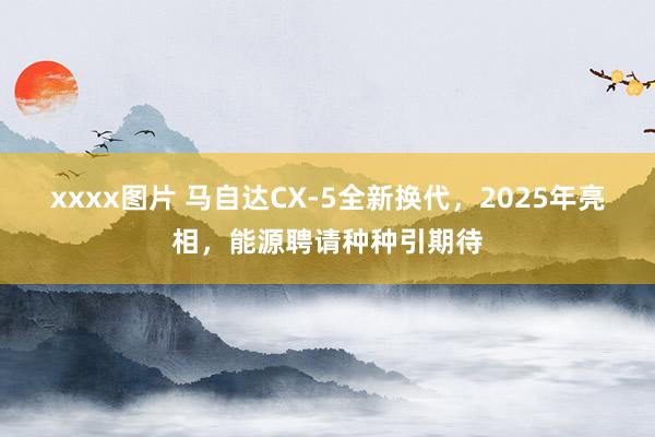 xxxx图片 马自达CX-5全新换代，2025年亮相，能源聘请种种引期待