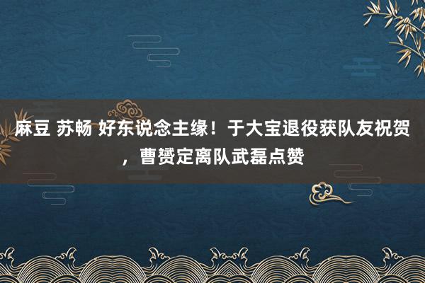 麻豆 苏畅 好东说念主缘！于大宝退役获队友祝贺，曹赟定离队武磊点赞