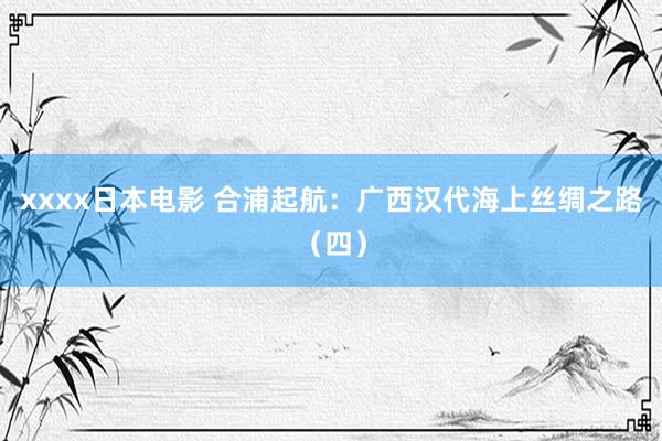 xxxx日本电影 合浦起航：广西汉代海上丝绸之路（四）