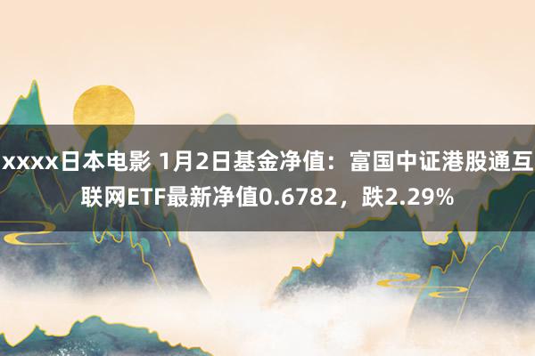 xxxx日本电影 1月2日基金净值：富国中证港股通互联网ETF最新净值0.6782，跌2.29%