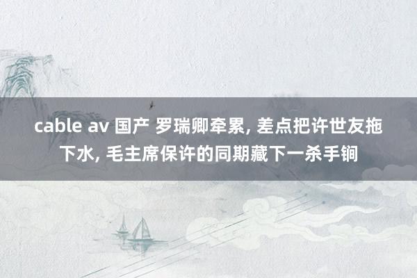 cable av 国产 罗瑞卿牵累， 差点把许世友拖下水， 毛主席保许的同期藏下一杀手锏