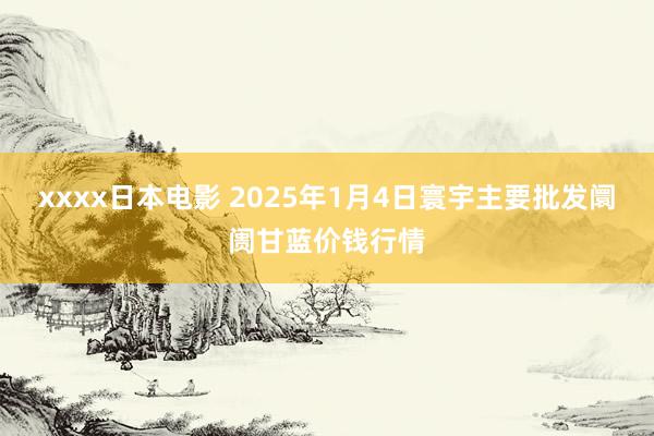 xxxx日本电影 2025年1月4日寰宇主要批发阛阓甘蓝价钱行情