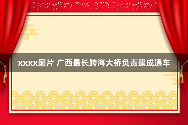 xxxx图片 广西最长跨海大桥负责建成通车