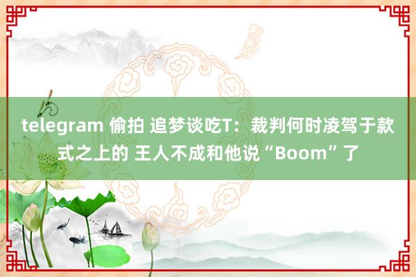 telegram 偷拍 追梦谈吃T：裁判何时凌驾于款式之上的 王人不成和他说“Boom”了