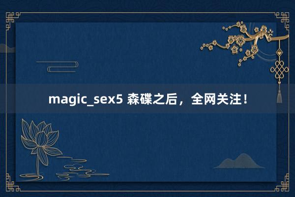 magic_sex5 森碟之后，全网关注！