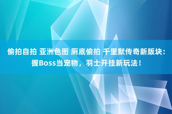 偷拍自拍 亚洲色图 厕底偷拍 千里默传奇新版块：握Boss当宠物，羽士开挂新玩法！