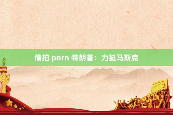 偷拍 porn 特朗普：力挺马斯克