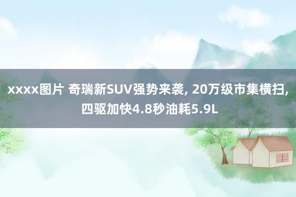 xxxx图片 奇瑞新SUV强势来袭， 20万级市集横扫， 四驱加快4.8秒油耗5.9L