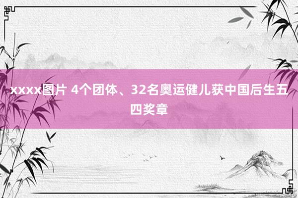 xxxx图片 4个团体、32名奥运健儿获中国后生五四奖章