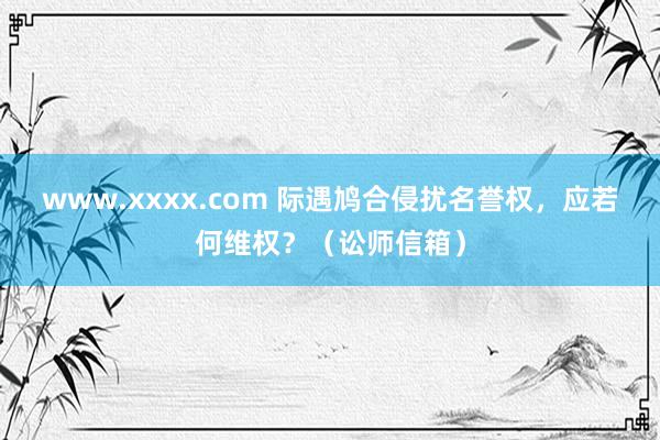 www.xxxx.com 际遇鸠合侵扰名誉权，应若何维权？（讼师信箱）