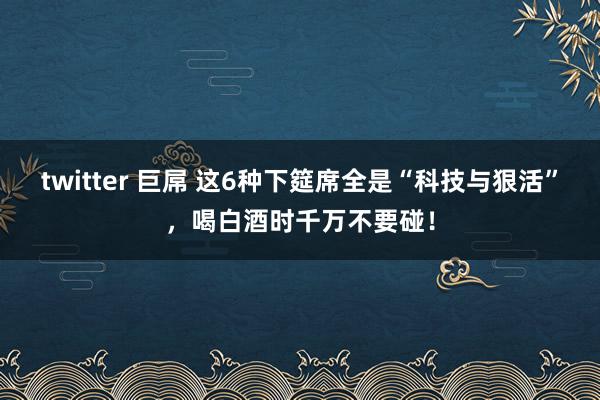 twitter 巨屌 这6种下筵席全是“科技与狠活”，喝白酒时千万不要碰！